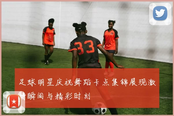 足球明星庆祝舞蹈卡点集锦展现激情瞬间与精彩时刻