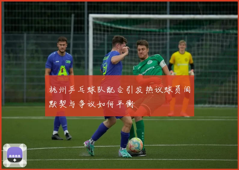 杭州乒乓球队配合引发热议球员间默契与争议如何平衡