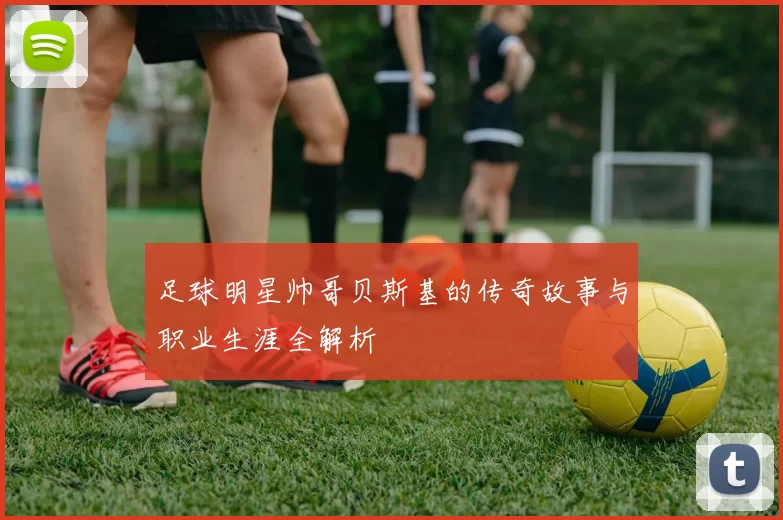 足球明星帅哥贝斯基的传奇故事与职业生涯全解析