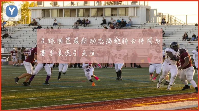 足球明星最新动态揭晓转会传闻与赛季表现引关注