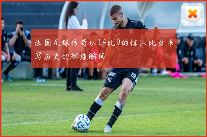 法国足球传奇以14比0的惊人比分书写历史的辉煌瞬间