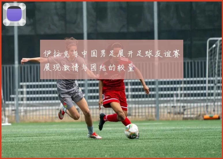 伊拉克与中国男足展开足球友谊赛展现激情与团结的较量