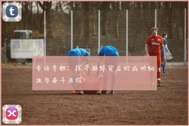专访李敏：探寻排球背后的成功秘诀与奋斗历程