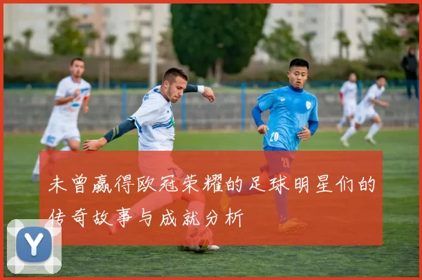 未曾赢得欧冠荣耀的足球明星们的传奇故事与成就分析