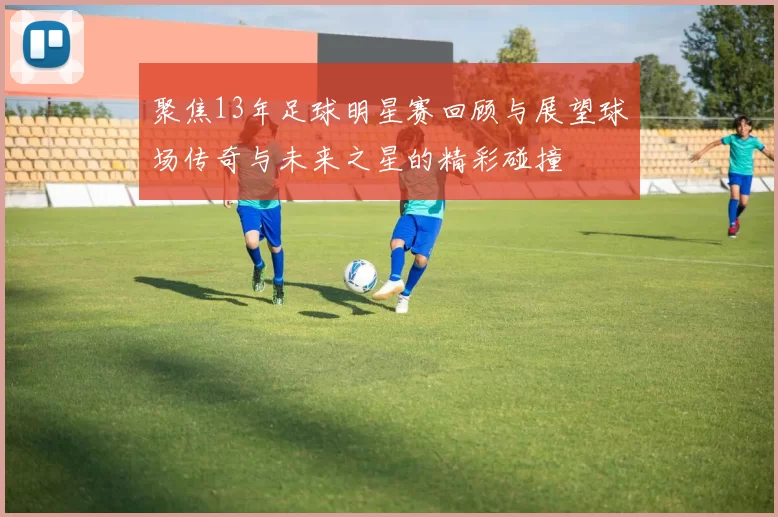 聚焦13年足球明星赛回顾与展望球场传奇与未来之星的精彩碰撞
