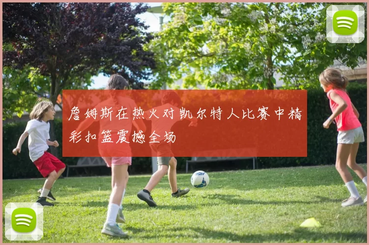 詹姆斯在热火对凯尔特人比赛中精彩扣篮震撼全场