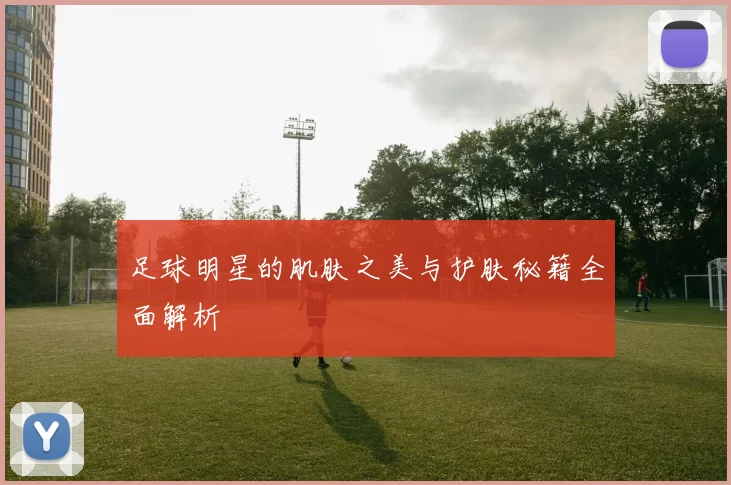 足球明星的肌肤之美与护肤秘籍全面解析