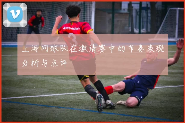 上海网球队在邀请赛中的节奏表现分析与点评