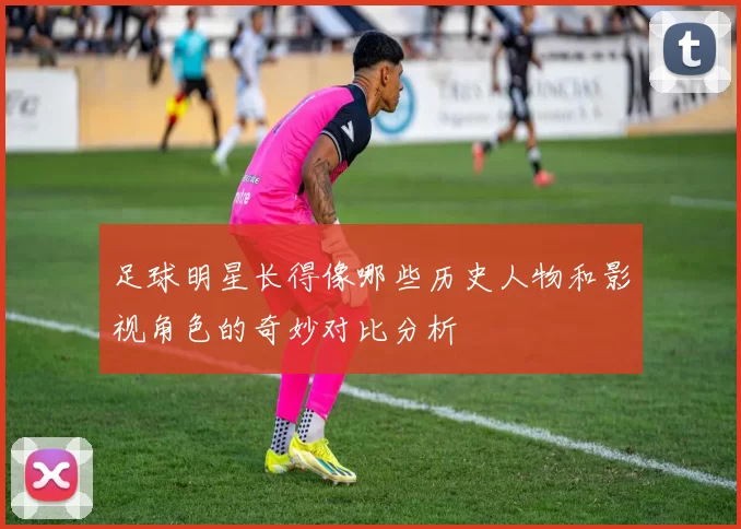 足球明星长得像哪些历史人物和影视角色的奇妙对比分析