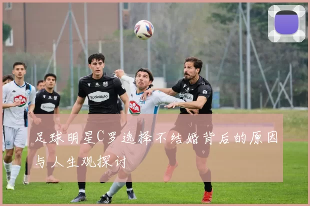 足球明星C罗选择不结婚背后的原因与人生观探讨