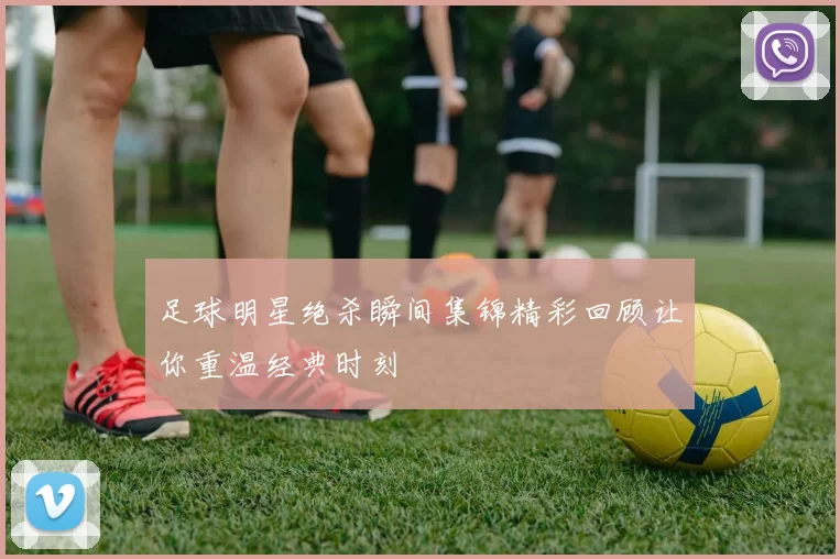 足球明星绝杀瞬间集锦精彩回顾让你重温经典时刻