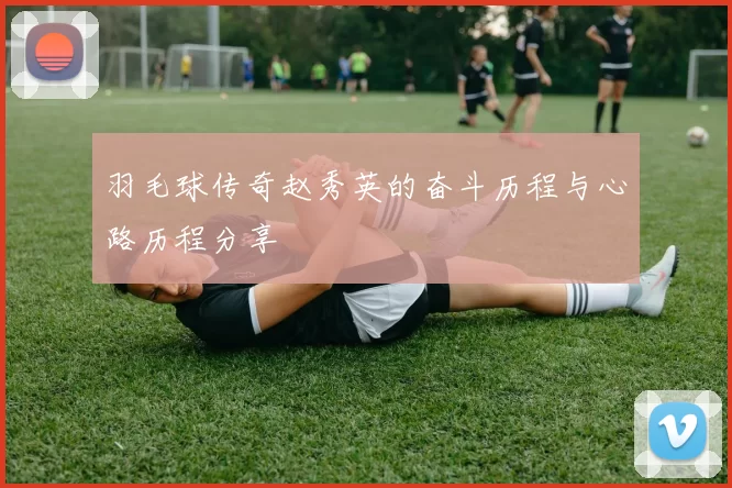 羽毛球传奇赵秀英的奋斗历程与心路历程分享