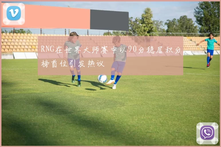 RNG在世界大师赛中以90分稳居积分榜首位引发热议