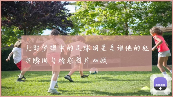 儿时梦想中的足球明星是谁他的经典瞬间与精彩图片回顾