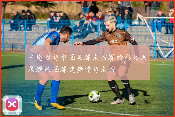卡塔尔与中国足球友谊赛精彩对决展现两国球迷热情与友谊