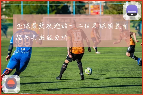 全球最受欢迎的十二位足球明星介绍及其成就分析