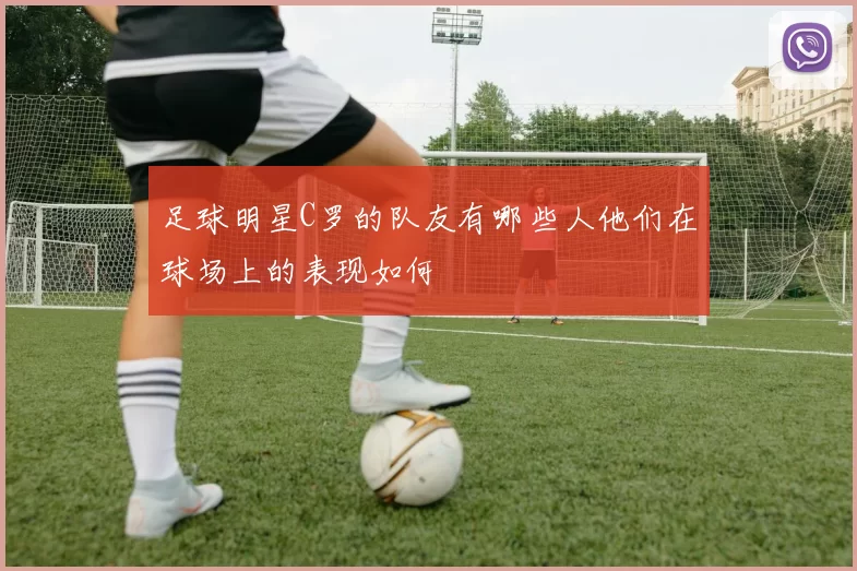 足球明星C罗的队友有哪些人他们在球场上的表现如何