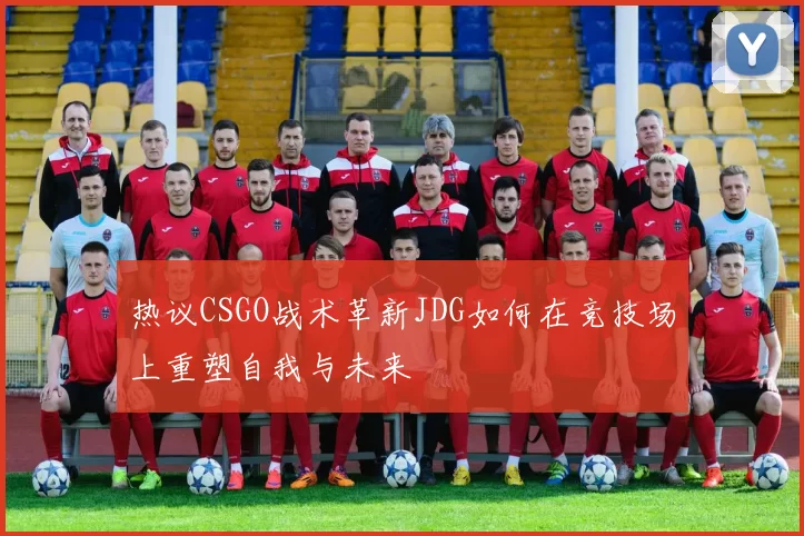 热议CSGO战术革新JDG如何在竞技场上重塑自我与未来